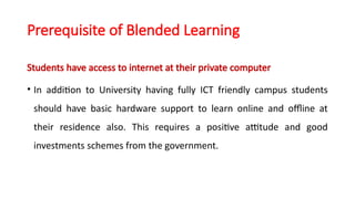 Prerequisite of Blended Learning
Students have access to internet at their private computer
• In addition to University having fully ICT friendly campus students
should have basic hardware support to learn online and offline at
their residence also. This requires a positive attitude and good
investments schemes from the government.
 