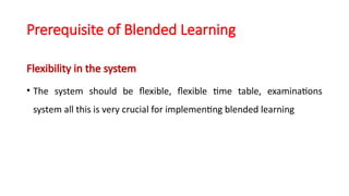 Prerequisite of Blended Learning
Flexibility in the system
• The system should be flexible, flexible time table, examinations
system all this is very crucial for implementing blended learning
 