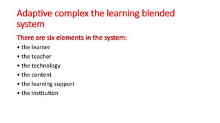 Adaptive complex the learning blended
system
There are six elements in the system:
• the learner
• the teacher
• the technology
• the content
• the learning support
• the institution
 