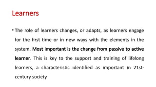 Learners
• The role of learners changes, or adapts, as learners engage
for the first time or in new ways with the elements in the
system. Most important is the change from passive to active
learner. This is key to the support and training of lifelong
learners, a characteristic identified as important in 21st-
century society
 