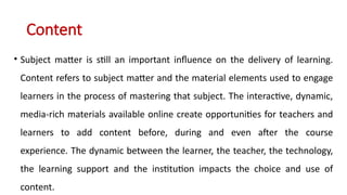 Content
• Subject matter is still an important influence on the delivery of learning.
Content refers to subject matter and the material elements used to engage
learners in the process of mastering that subject. The interactive, dynamic,
media-rich materials available online create opportunities for teachers and
learners to add content before, during and even after the course
experience. The dynamic between the learner, the teacher, the technology,
the learning support and the institution impacts the choice and use of
content.
 