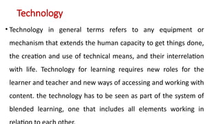 Technology
• Technology in general terms refers to any equipment or
mechanism that extends the human capacity to get things done,
the creation and use of technical means, and their interrelation
with life. Technology for learning requires new roles for the
learner and teacher and new ways of accessing and working with
content. the technology has to be seen as part of the system of
blended learning, one that includes all elements working in
 