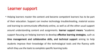 Learner support
• Helping learners master the content and become competent learners has to be part
of their education. Support can involve technology troubleshooting, material access
and learning to communicate effectively online, as well as all the other usual support
around understanding content and assignments. learner support means “academic
support focusing on helping learners to develop effective learning strategies, such as
time management and collaborative skills, and technical support aiming to help
students improve their knowledge of the technological tools and the fluency with
which they use the tools to complete specific learning tasks
 