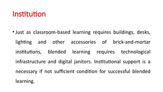 Institution
• Just as classroom-based learning requires buildings, desks,
lighting and other accessories of brick-and-mortar
institutions, blended learning requires technological
infrastructure and digital janitors. Institutional support is a
necessary if not sufficient condition for successful blended
learning.
 
