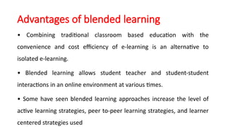 Advantages of blended learning
• Combining traditional classroom based education with the
convenience and cost efficiency of e-learning is an alternative to
isolated e-learning.
• Blended learning allows student teacher and student-student
interactions in an online environment at various times.
• Some have seen blended learning approaches increase the level of
active learning strategies, peer to-peer learning strategies, and learner
centered strategies used
 