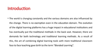 Introduction
• The world is changing constantly and the various domains are also influenced by
the change. There is no exemption even in the education domain. The evolution
of the digital learning platforms has a huge impact in educational institutions and
has eventually put the traditional methods in the back seat. However, there are
demands for both technology and traditional learning methods. As a result of
this, the art of combining digital learning tools with more traditional classroom
face to face teaching gave birth to the term “Blended Learning”.
 