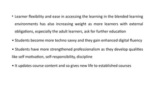 • Learner flexibility and ease in accessing the learning in the blended learning
environments has also increasing weight as more learners with external
obligations, especially the adult learners, ask for further education
• Students become more techno savvy and they gain enhanced digital fluency
• Students have more strengthened professionalism as they develop qualities
like self motivation, self-responsibility, discipline
• It updates course content and so gives new life to established courses
 