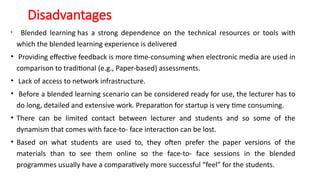 Disadvantages
• Blended learning has a strong dependence on the technical resources or tools with
which the blended learning experience is delivered
• Providing effective feedback is more time-consuming when electronic media are used in
comparison to traditional (e.g., Paper-based) assessments.
• Lack of access to network infrastructure.
• Before a blended learning scenario can be considered ready for use, the lecturer has to
do long, detailed and extensive work. Preparation for startup is very time consuming.
• There can be limited contact between lecturer and students and so some of the
dynamism that comes with face-to- face interaction can be lost.
• Based on what students are used to, they often prefer the paper versions of the
materials than to see them online so the face-to- face sessions in the blended
programmes usually have a comparatively more successful “feel” for the students.
 