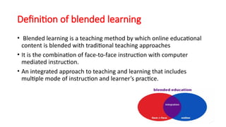 Definition of blended learning
• Blended learning is a teaching method by which online educational
content is blended with traditional teaching approaches
• It is the combination of face-to-face instruction with computer
mediated instruction.
• An integrated approach to teaching and learning that includes
multiple mode of instruction and learner’s practice.
 