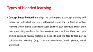 Types of blended learning
• Concept based blended learning: the online part is concept training and
meant for individual use (e.g., self-paced e-learning : a form of online
learning which allows students to work on their own schedule and at their
own speed. it gives them the freedom to explore topics at their own pace
and go back and review material as needed), and the face to face part is
collaborative learning (e.g., scenario simulation, work groups, small
seminars).
 