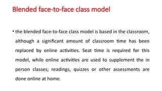 Blended face-to-face class model
• the blended face-to-face class model is based in the classroom,
although a significant amount of classroom time has been
replaced by online activities. Seat time is required for this
model, while online activities are used to supplement the in
person classes; readings, quizzes or other assessments are
done online at home.
 
