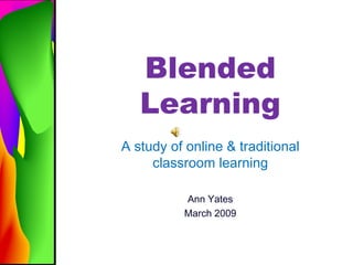Blended Learning A study of online & traditional classroom learning Ann Yates March 2009 