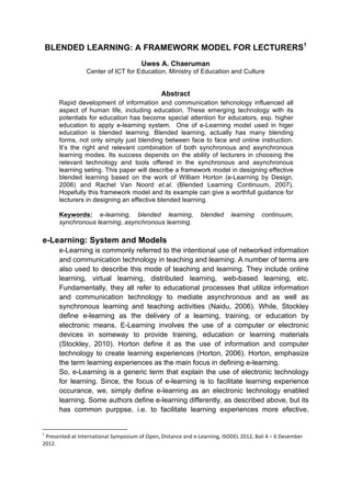 BLENDED LEARNING: A FRAMEWORK MODEL FOR LECTURERS1
Uwes A. Chaeruman
Center of ICT for Education, Ministry of Education and Culture
Abstract
Rapid development of information and communication tehcnology influenced all
aspect of human life, including education. These emerging technology with its
potentials for education has become special attention for educators, esp. higher
education to apply e-learning system. One of e-Learning model used in higer
education is blended learning. Blended learning, actually has many blending
forms, not only simply just blending between face to face and online instruction.
It’s the right and relevant combination of both synchronous and asynchronous
learning modes. Its success depends on the ability of lecturers in choosing the
relevant technology and tools offered in the synchronous and asynchronous
learning seting. This paper will describe a framework model in designing effective
blended learning based on the work of William Horton (e-Learning by Design,
2006) and Rachel Van Noord et.al. (Blended Learning Continuum, 2007).
Hopefully this framework model and its example can give a worthfull guidance for
lecturers in designing an effective blended learning.
Keywords: e-learning, blended learning, blended learning continuum,
synchronous learning, asynchronous learning.
e-Learning: System and Models
e-Learning is commonly referred to the intentional use of networked information
and communication technology in teaching and learning. A number of terms are
also used to describe this mode of teaching and learning. They include online
learning, virtual learning, distributed learning, web-based learning, etc.
Fundamentally, they all refer to educational processes that utilize information
and communication technology to mediate asynchronous and as well as
synchronous learning and teaching activities (Naidu, 2006). While, Stockley
define e-learning as the delivery of a learning, training, or education by
electronic means. E-Learning involves the use of a computer or electronic
devices in someway to provide training, education or learning materials
(Stockley, 2010). Horton define it as the use of information and computer
technology to create learning experiences (Horton, 2006). Horton, emphasize
the term learning experiences as the main focus in defining e-learning.
So, e-Learning is a generic term that explain the use of electronic technology
for learning. Since, the focus of e-learning is to facilitate learning experience
occurance, we, simply define e-learning as an electronic technology enabled
learning. Some authors define e-learning differently, as described above, but its
has common purppse, i.e. to facilitate learning experiences more efective,
	
  	
  	
  	
  	
  	
  	
  	
  	
  	
  	
  	
  	
  	
  	
  	
  	
  	
  	
  	
  	
  	
  	
  	
  	
  	
  	
  	
  	
  	
  	
  	
  	
  	
  	
  	
  	
  	
  	
  	
  	
  	
  	
  	
  	
  	
  	
  	
  	
  	
  	
  	
  	
  	
  	
  	
  	
  	
  	
  	
  	
  
1
	
  Presented	
  at	
  International	
  Symposium	
  of	
  Open,	
  Distance	
  and	
  e-­‐Learning,	
  ISODEL	
  2012,	
  Bali	
  4	
  –	
  6	
  Desember	
  
2012.	
  
	
  
 