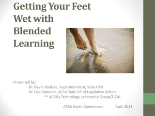 Getting Your Feet
Wet with
Blended
Learning
Presented by:
Dr. Devin Vodicka, Superintendent, Vista USD
Dr. Lisa Gonzales, ACSA State VP of Legislative Action
** ACSA’s Technology Leadership Group/TICAL
ACSA North Conference April 2013
bit.ly/blendedlearningacsanorth
 