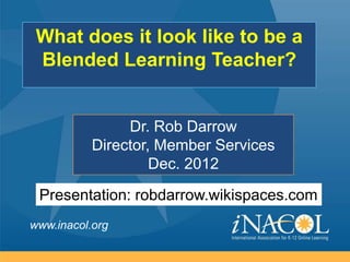 What does it look like to be a
 Blended Learning Teacher?


                Dr. Rob Darrow
           Director, Member Services
                    Dec. 2012

 Presentation: robdarrow.wikispaces.com
www.inacol.org
 