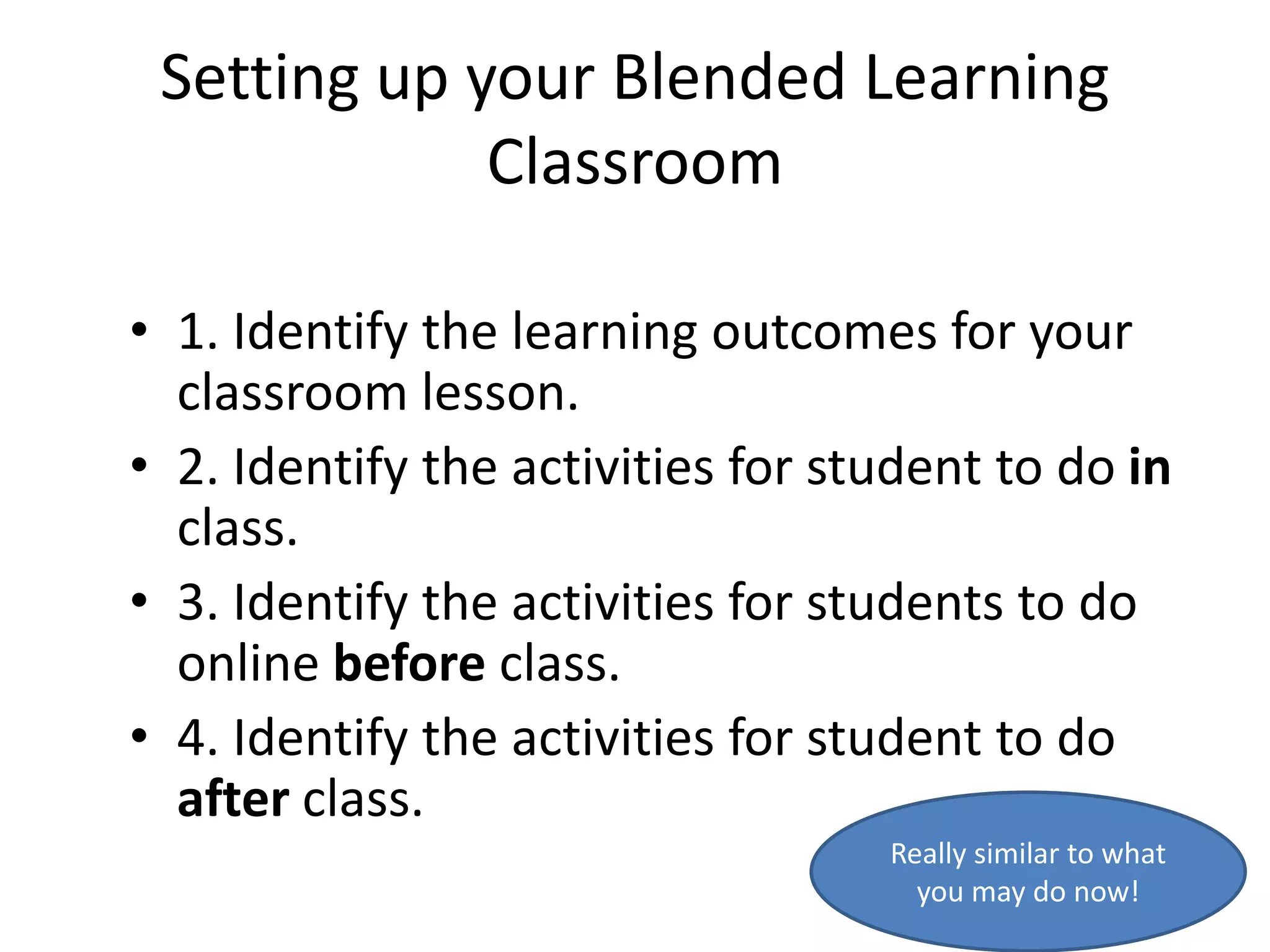 Setting up your Blended Learning
             Classroom

• 1. Identify the learning outcomes for your
  classroom lesson.
• 2. Identify the activities for student to do in
  class.
• 3. Identify the activities for students to do
  online before class.
• 4. Identify the activities for student to do
  after class.
                                   Really similar to what
                                     you may do now!
 