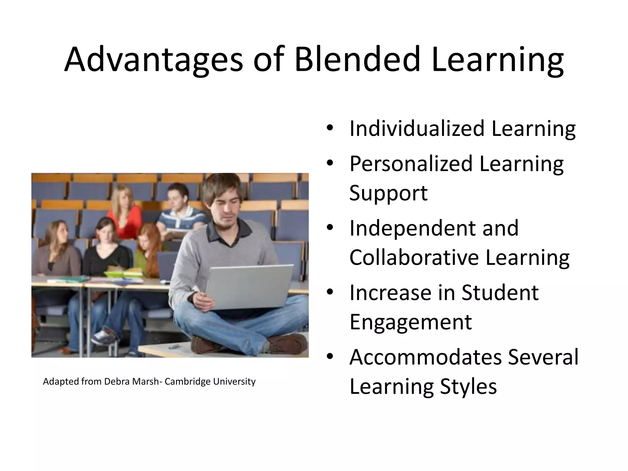 Advantages of Blended Learning
                                                 • Individualized Learning
                                                 • Personalized Learning
                                                   Support
                                                 • Independent and
                                                   Collaborative Learning
                                                 • Increase in Student
                                                   Engagement
                                                 • Accommodates Several
Adapted from Debra Marsh- Cambridge University
                                                   Learning Styles
 