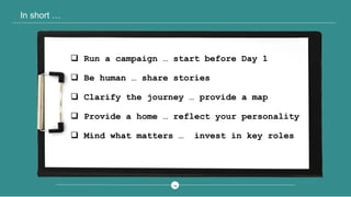 1313
In short …
 Run a campaign … start before Day 1
 Be human … share stories
 Clarify the journey … provide a map
 Provide a home … reflect your personality
 Mind what matters … invest in key roles
 