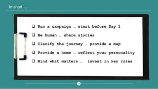 2828
In short …
 Run a campaign … start before Day 1
 Be human … share stories
 Clarify the journey … provide a map
 Provide a home … reflect your personality
 Mind what matters … invest in key roles
 