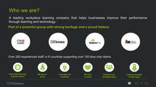 3
Who we are?
A leading workplace learning company that helps businesses improve their performance
through learning and technology.
Part of a powerful group with strong heritage and a proud history
Over 200 experienced staff, in 8 countries supporting over 150 blue chip clients.
Lead with learning
& performance
We live to
serve
Innovation &
creativity
We love
to share
Experienced
& trusted team
Looking forward
to the future
 