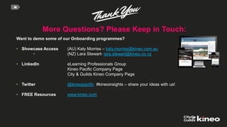 More Questions? Please Keep in Touch:
Elearning Company of the Year
Want to demo some of our Onboarding programmes?
• Showcase Access (AU) Katy Morriss – katy.morriss@kineo.com.au
• (NZ) Lara Stewart- lara.stewart@kineo.co.nz
• LinkedIn eLearning Professionals Group
Kineo Pacific Company Page
City & Guilds Kineo Company Page
• Twitter @kineopacific #kineoinsights – share your ideas with us!
• FREE Resources www.kineo.com
 