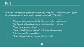 88
Poll
Here are some typical goals for onboarding programs. Think about your goals.
What do you see as your single biggest opportunity? To better …
o Welcome the employee to the tribe and build relationships
o Reinforce that he/she made a great decision in joining
o Share “how we work here”
o Share critical “getting started” policies and processes
o Build job-specific capabilities
o Other [please enter a comment in the chat]
 