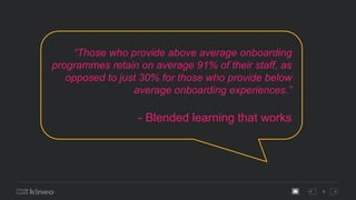 9
“Those who provide above average onboarding
programmes retain on average 91% of their staff, as
opposed to just 30% for those who provide below
average onboarding experiences.”
- Blended learning that works
 