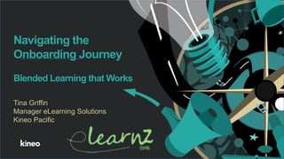 1
Navigating the
Onboarding Journey
Blended Learning that Works
Tina Griffin
Manager eLearning Solutions
Kineo Pacific
 