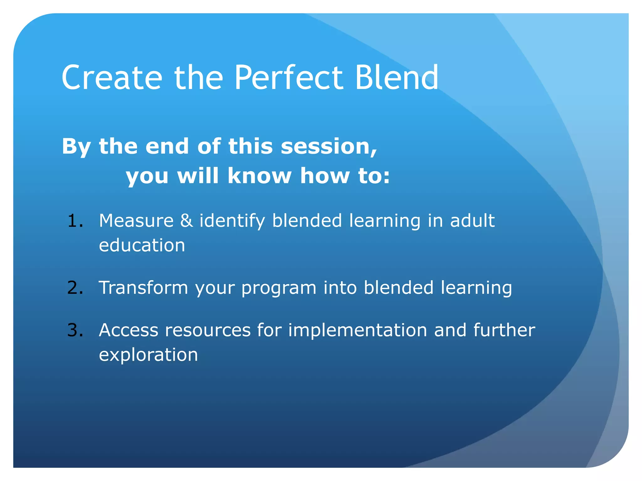 By the end of this session,
you will know how to:
1. Measure & identify blended learning in adult
education
2. Transform your program into blended learning
3. Access resources for implementation and further
exploration
Create the Perfect Blend
 