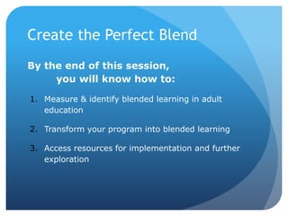 By the end of this session,
you will know how to:
1. Measure & identify blended learning in adult
education
2. Transform your program into blended learning
3. Access resources for implementation and further
exploration
Create the Perfect Blend
 