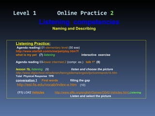 Listening Practice : Agenda reading)  01 -elementary level  (50 exe) http://www.starfall.com/n/me/pet/play.htm?f what is my pet   (7)  listening   interactive  exercise Agenda reading  03- lower intermed.2  (compr. ex.)  talk 1ª   (8) lesson 1b,  listening  (9)    listen and choose the picture http://www.digischool.nl/oefenen/hennyjellema/engels/tpr/commands1b.htm Total  Physical Response  TPR conversation 1     First words     filling the gap http://esl.fis.edu/vocab/index-e.htm   (10) (11)  LG42  Vehicles   http://www.elllo.org/english/Games/G042-Vehicles.html   Listening Listen and select the picture Level 1   Online Practice  2 Naming and Describing Listening  competencies 