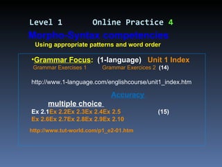 Grammar Focus :   (1-language)  Unit 1 Index    Grammar Exercises 1   Grammar Exercices 2   (14) http://www.1-language.com/englishcourse/unit1_index.htm Accuracy  multiple choice  Ex 2.1 Ex 2.2 Ex 2.3 Ex 2.4 Ex 2.5   (15) Ex 2.6 Ex 2.7 Ex 2.8 Ex 2.9 Ex 2.10 Level 1   Online Practice  4 Morpho-Syntax competencies Using appropriate patterns and word order http://www.tut-world.com/p1_e2-01.htm 
