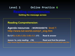 Reading Comprehension: Agenda resources  -  WORKSHEETS   level 1   http://www.tut-world.com/p1_eng.htm   Ex 5.1 Ex 5.2 Ex 5.3 Ex 5.4 Ex 5.5   (17)  Read & answer lesson 1a, only reading   (18)  Read and find the picture http://www.digischool.nl/oefenen/hennyjellema/engels/tpr/commands1aaa.htm Level 1   Online Practice  6 Reading competencies Getting the message across 
