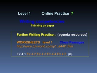 Further Writing Practice :   (agenda resources) WORKSHEETS   level 1   Cloze Passages   http://www.tut-world.com/p1_e4-01.htm Ex 4.1  Ex 4.2   Ex 4.3   Ex 4.4   Ex 4.5   (19) Level 1   Online Practice  7 Writing competencies Thinking on paper 