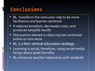 Conclusions BL  transform the instructor role to be more facilitative and learner-centered  It reduces boredom, decreases costs, and produces tangible results Discussions started in class may be continued online or vice versa BL is a  Non vertical education strategy Learning is social, therefore, using social media brings about great benefits BL enhances teacher interaction with students 