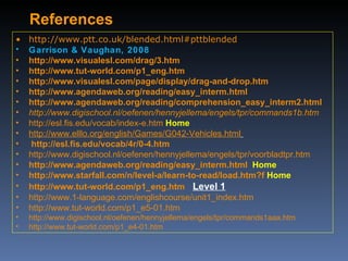 References http://www.ptt.co.uk/blended.html#pttblended Garrison & Vaughan, 2008 http://www.visualesl.com/drag/3.htm http://www.tut-world.com/p1_eng.htm http://www.visualesl.com/page/display/drag-and-drop.htm http://www.agendaweb.org/reading/easy_interm.html http://www.agendaweb.org/reading/comprehension_easy_interm2.html http://www.digischool.nl/oefenen/hennyjellema/engels/tpr/commands1b.htm http://esl.fis.edu/vocab/index-e.htm   Home http://www.elllo.org/english/Games/G042-Vehicles.html    http://esl.fis.edu/vocab/4r/0-4.htm   http://www.digischool.nl/oefenen/hennyjellema/engels/tpr/voorbladtpr.htm   http://www.agendaweb.org/reading/easy_interm.html   Home http://www.starfall.com/n/level-a/learn-to-read/load.htm?f   Home http://www.tut-world.com/p1_eng.htm   Level 1 http://www.1-language.com/englishcourse/unit1_index.htm http://www.tut-world.com/p1_e5-01.htm http://www.digischool.nl/oefenen/hennyjellema/engels/tpr/commands1aaa.htm http://www.tut-world.com/p1_e4-01.htm 