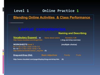 Level 1   Online Practice  1 Blending Online Activities  & Class Performance   Lexical  competencies   Naming and Describing Vocabulary Expand :   (4)  Game about colors   Numbers 1-20   http://www.visualesl.com/drag/3.htm   ( drag and drop exercise)  WORKSHEETS   level 1   (multiple choice) Ex 1.1   Ex 1.2   Ex 1.3   Ex 1.4   Ex 1.5   Ex 1.6  Ex 1.7   Ex 1.8   Ex 1.9   Ex 1.10   http://www.tut-world.com/p1_eng.htm   (5) Drag-and-Drop (Old)  Basic Adjectives   Family   Fruits http://www.visualesl.com/page/display/drag-and-drop.htm  (6)  