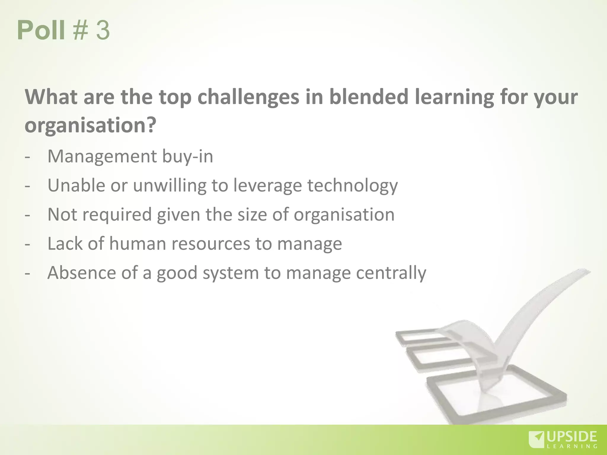 Poll # 3
What are the top challenges in blended learning for your
organisation?
- Management buy-in
- Unable or unwilling to leverage technology
- Not required given the size of organisation
- Lack of human resources to manage
- Absence of a good system to manage centrally
 