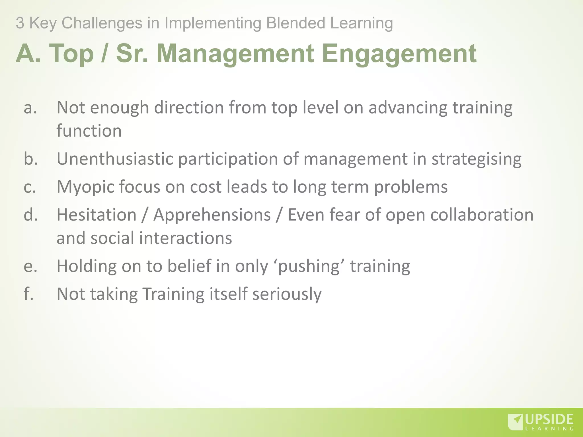 A. Top / Sr. Management Engagement
a. Not enough direction from top level on advancing training
function
b. Unenthusiastic participation of management in strategising
c. Myopic focus on cost leads to long term problems
d. Hesitation / Apprehensions / Even fear of open collaboration
and social interactions
e. Holding on to belief in only ‘pushing’ training
f. Not taking Training itself seriously
3 Key Challenges in Implementing Blended Learning
 