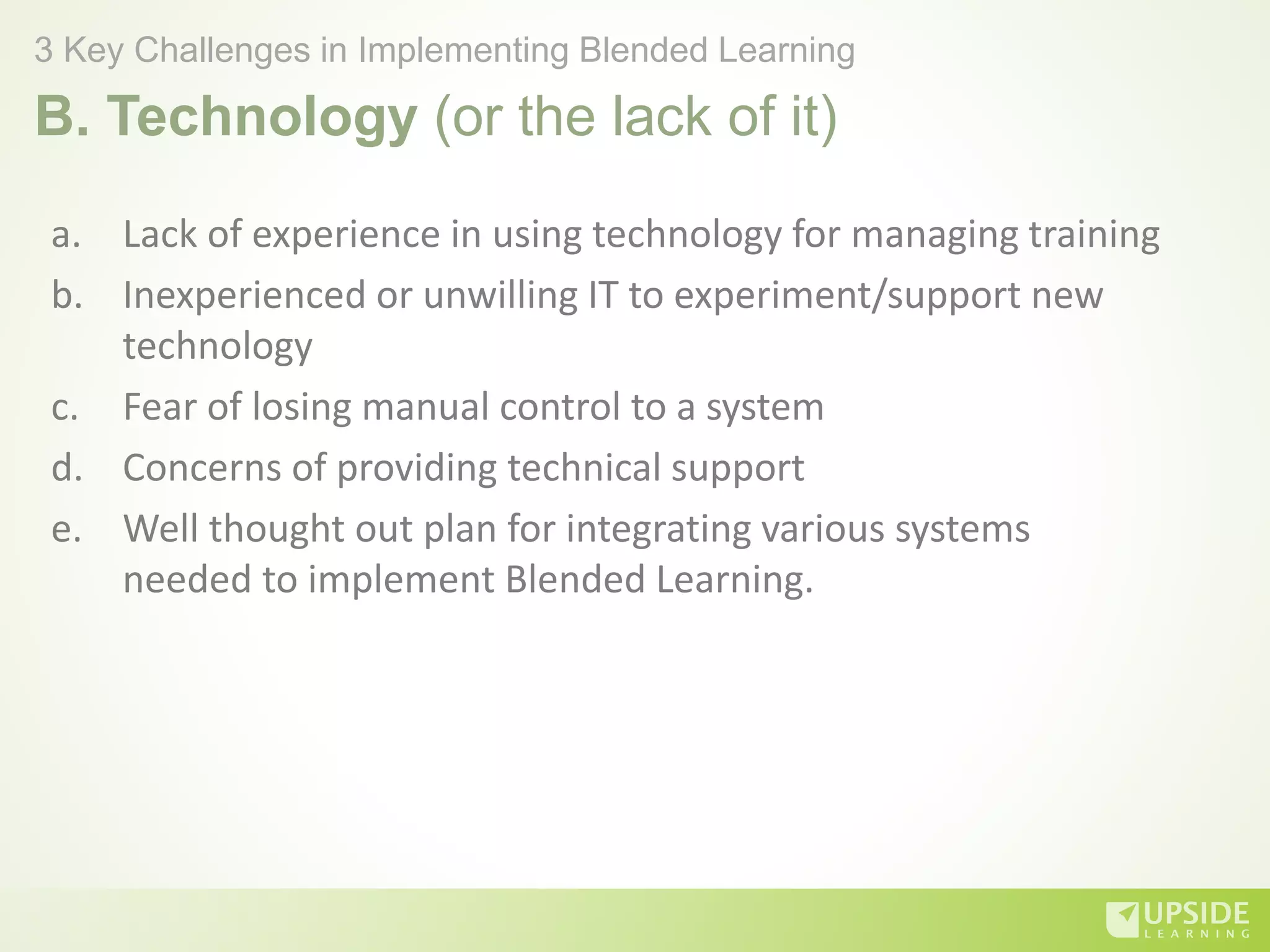 B. Technology (or the lack of it)
a. Lack of experience in using technology for managing training
b. Inexperienced or unwilling IT to experiment/support new
technology
c. Fear of losing manual control to a system
d. Concerns of providing technical support
e. Well thought out plan for integrating various systems
needed to implement Blended Learning.
3 Key Challenges in Implementing Blended Learning
 