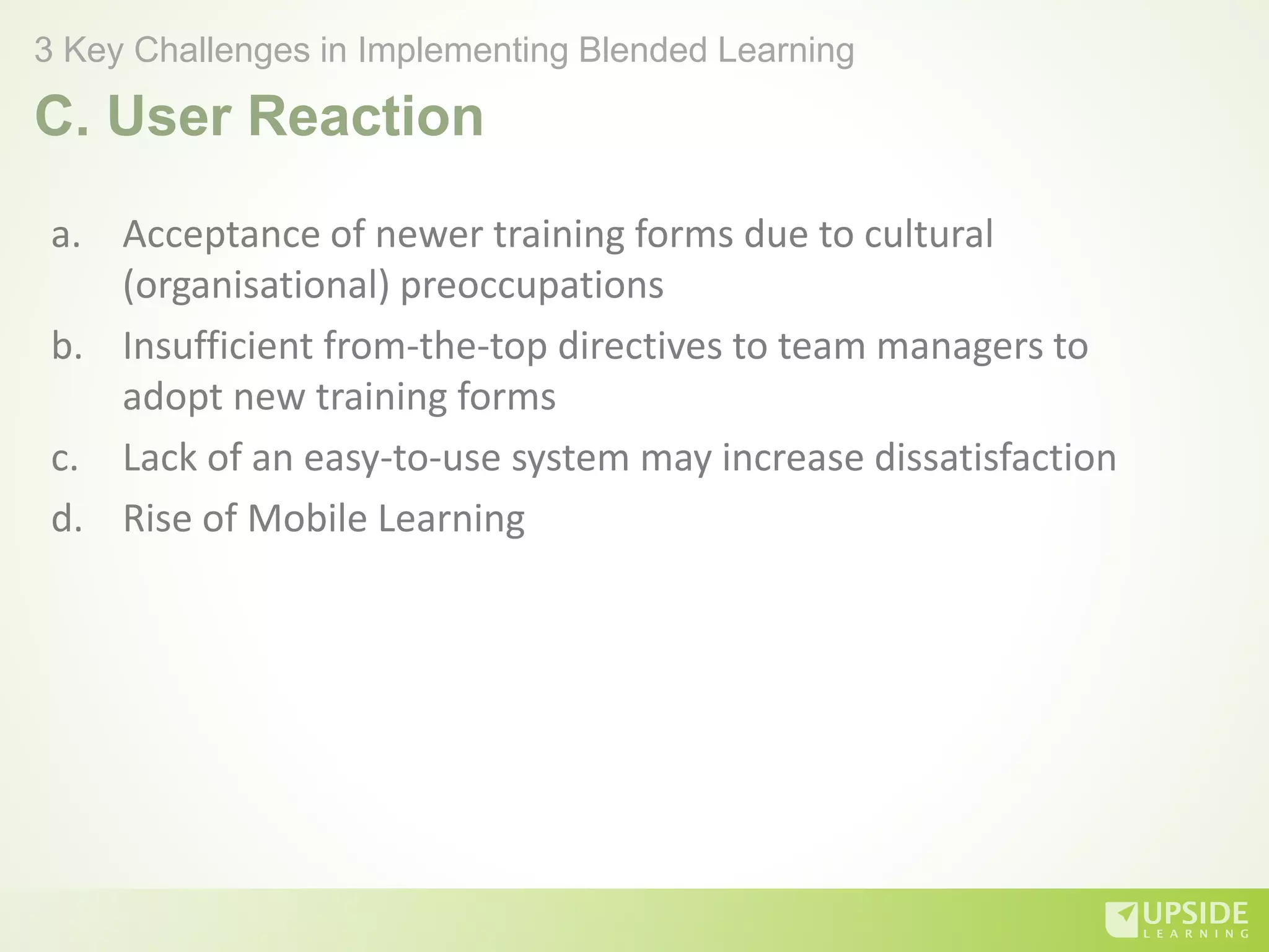 C. User Reaction
a. Acceptance of newer training forms due to cultural
(organisational) preoccupations
b. Insufficient from-the-top directives to team managers to
adopt new training forms
c. Lack of an easy-to-use system may increase dissatisfaction
d. Rise of Mobile Learning
3 Key Challenges in Implementing Blended Learning
 