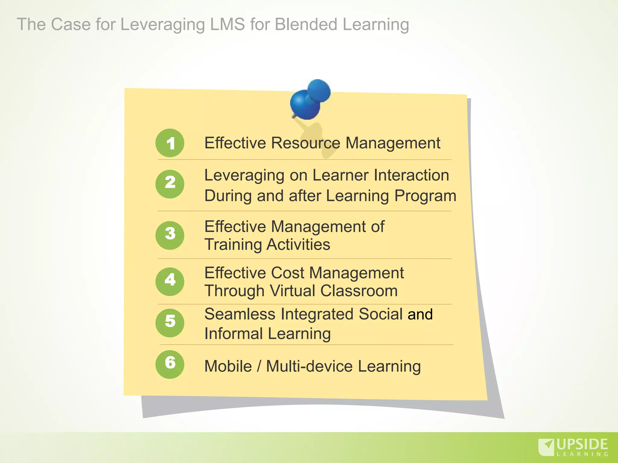 Effective Resource Management
Leveraging on Learner Interaction
During and after Learning Program
Effective Management of
Training Activities
Effective Cost Management
Through Virtual Classroom
Seamless Integrated Social and
Informal Learning
1
2
3
4
5
The Case for Leveraging LMS for Blended Learning
Mobile / Multi-device Learning6
 