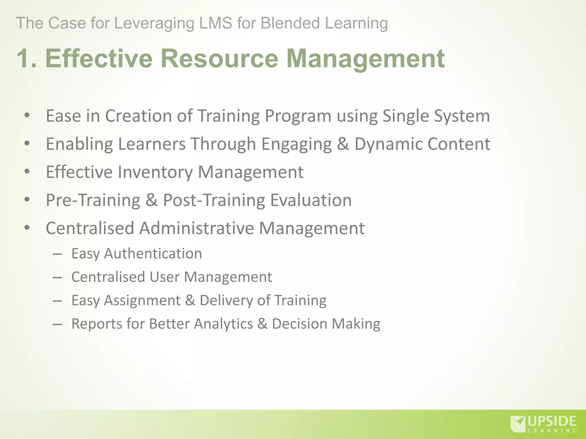1. Effective Resource Management
• Ease in Creation of Training Program using Single System
• Enabling Learners Through Engaging & Dynamic Content
• Effective Inventory Management
• Pre-Training & Post-Training Evaluation
• Centralised Administrative Management
– Easy Authentication
– Centralised User Management
– Easy Assignment & Delivery of Training
– Reports for Better Analytics & Decision Making
The Case for Leveraging LMS for Blended Learning
 