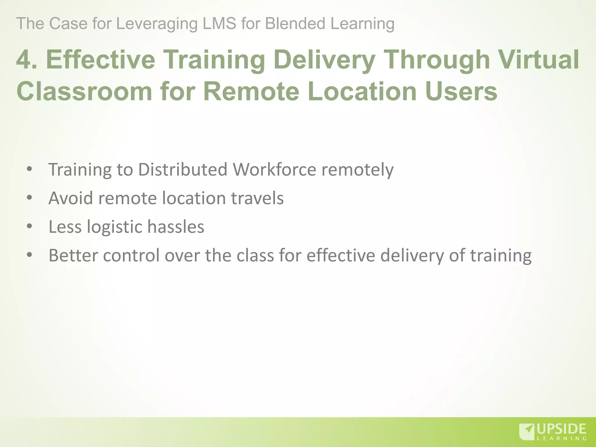 4. Effective Training Delivery Through Virtual
Classroom for Remote Location Users
• Training to Distributed Workforce remotely
• Avoid remote location travels
• Less logistic hassles
• Better control over the class for effective delivery of training
The Case for Leveraging LMS for Blended Learning
 