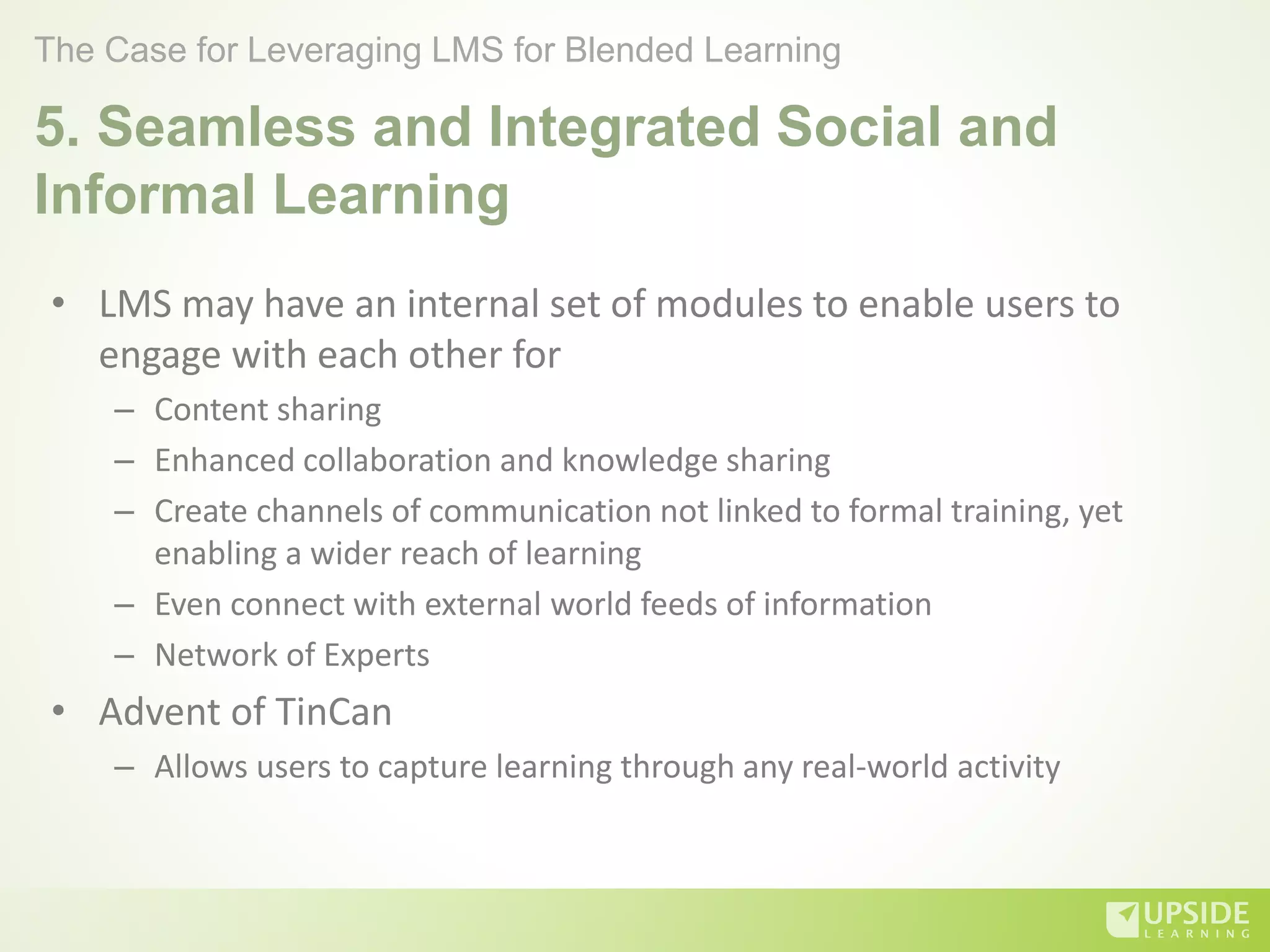 5. Seamless and Integrated Social and
Informal Learning
• LMS may have an internal set of modules to enable users to
engage with each other for
– Content sharing
– Enhanced collaboration and knowledge sharing
– Create channels of communication not linked to formal training, yet
enabling a wider reach of learning
– Even connect with external world feeds of information
– Network of Experts
• Advent of TinCan
– Allows users to capture learning through any real-world activity
The Case for Leveraging LMS for Blended Learning
 
