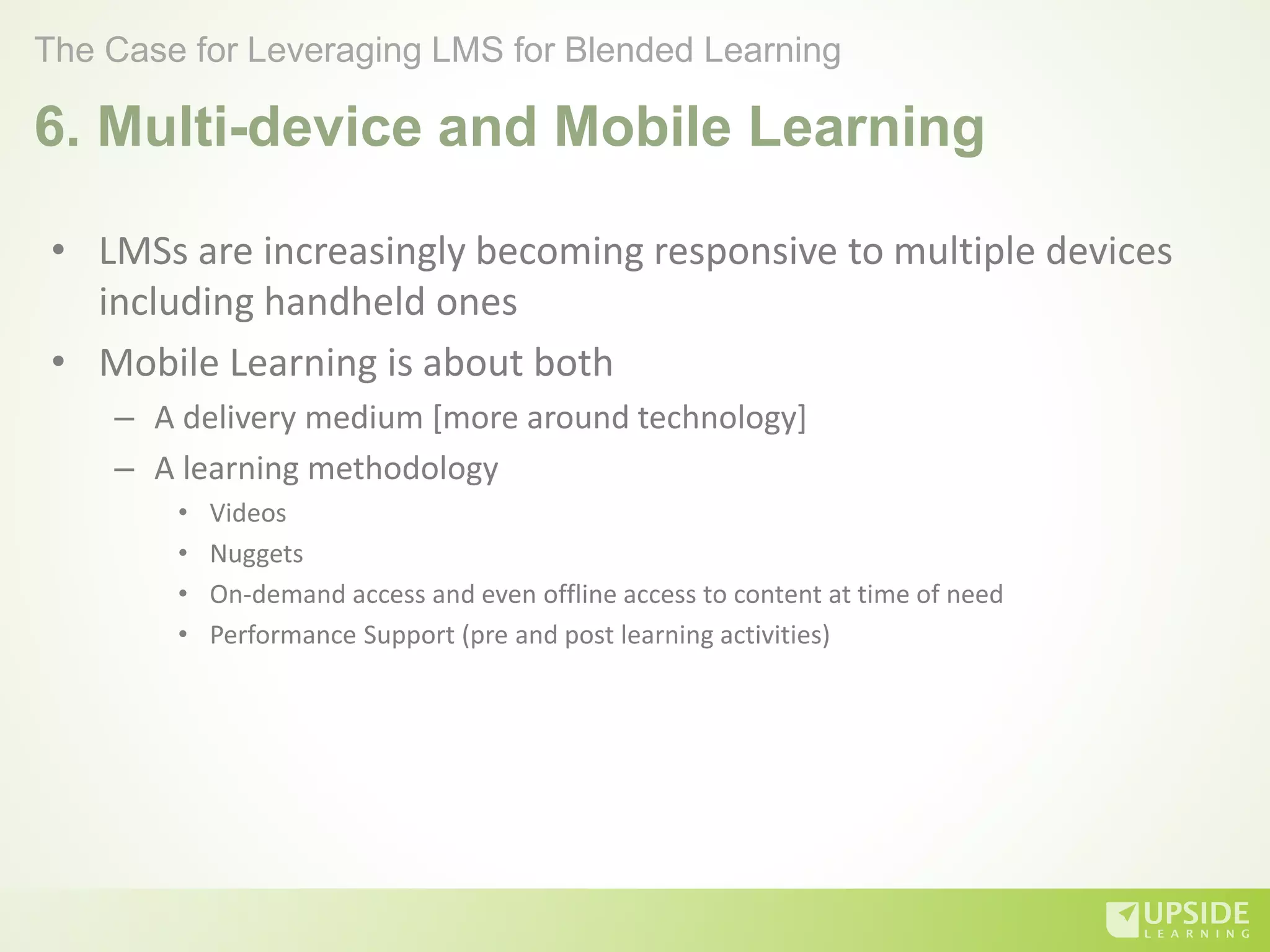 6. Multi-device and Mobile Learning
• LMSs are increasingly becoming responsive to multiple devices
including handheld ones
• Mobile Learning is about both
– A delivery medium [more around technology]
– A learning methodology
• Videos
• Nuggets
• On-demand access and even offline access to content at time of need
• Performance Support (pre and post learning activities)
The Case for Leveraging LMS for Blended Learning
 