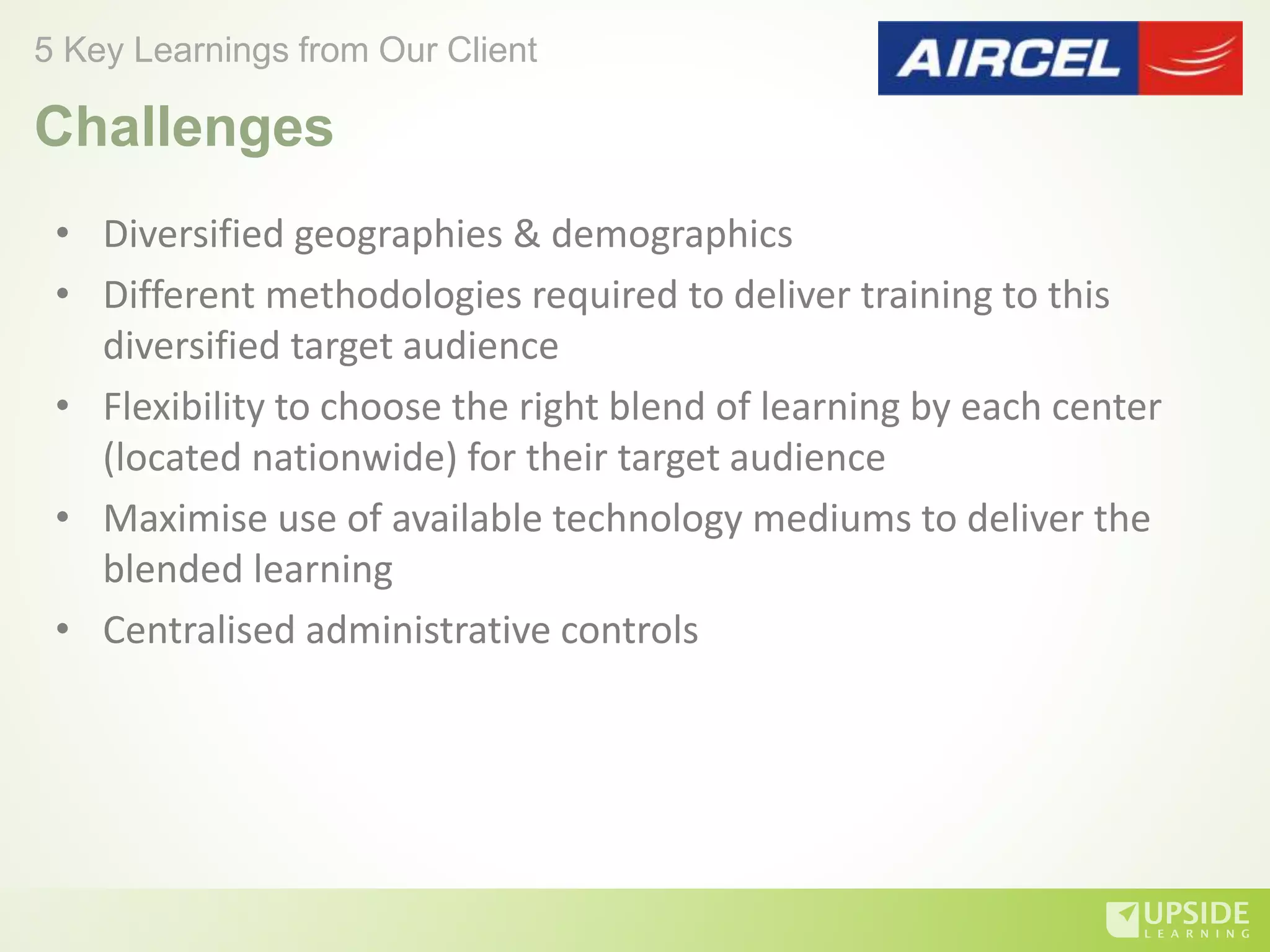 • Diversified geographies & demographics
• Different methodologies required to deliver training to this
diversified target audience
• Flexibility to choose the right blend of learning by each center
(located nationwide) for their target audience
• Maximise use of available technology mediums to deliver the
blended learning
• Centralised administrative controls
5 Key Learnings from Our Client
Challenges
 