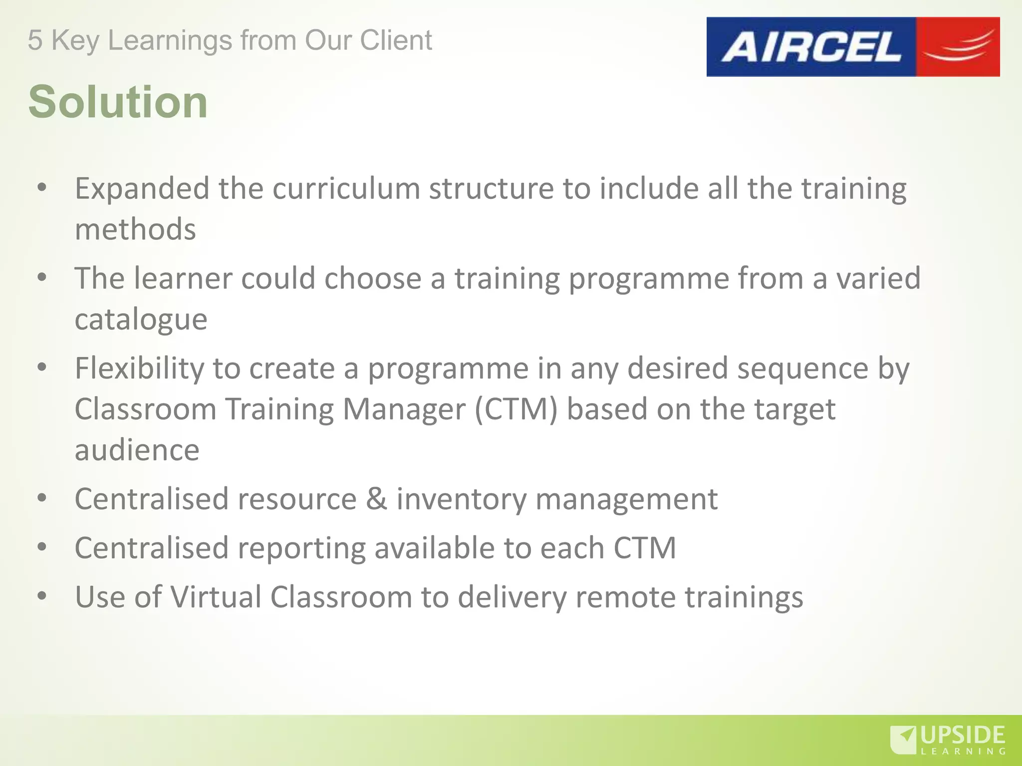 • Expanded the curriculum structure to include all the training
methods
• The learner could choose a training programme from a varied
catalogue
• Flexibility to create a programme in any desired sequence by
Classroom Training Manager (CTM) based on the target
audience
• Centralised resource & inventory management
• Centralised reporting available to each CTM
• Use of Virtual Classroom to delivery remote trainings
5 Key Learnings from Our Client
Solution
 