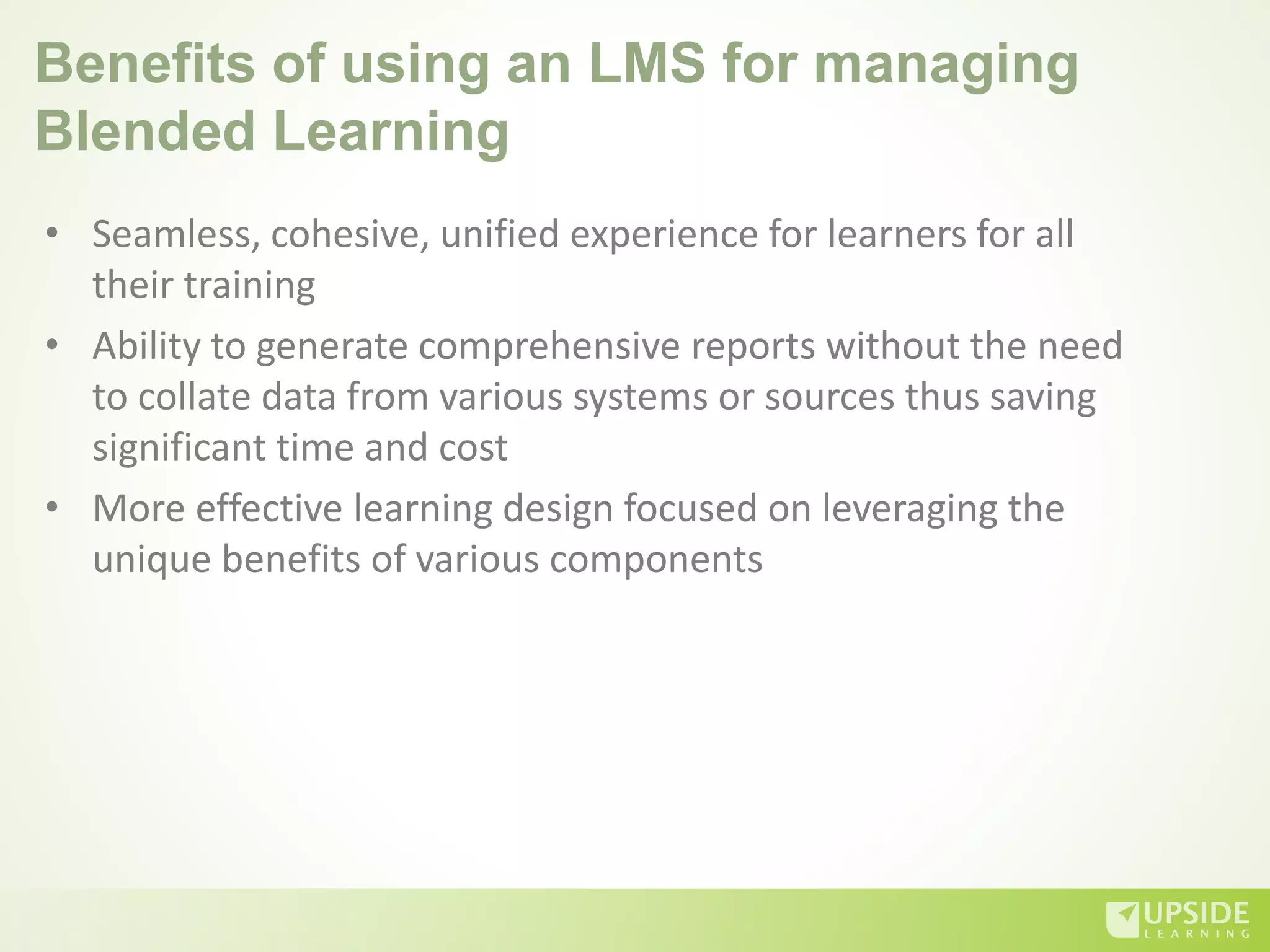 Benefits of using an LMS for managing
Blended Learning
• Seamless, cohesive, unified experience for learners for all
their training
• Ability to generate comprehensive reports without the need
to collate data from various systems or sources thus saving
significant time and cost
• More effective learning design focused on leveraging the
unique benefits of various components
 