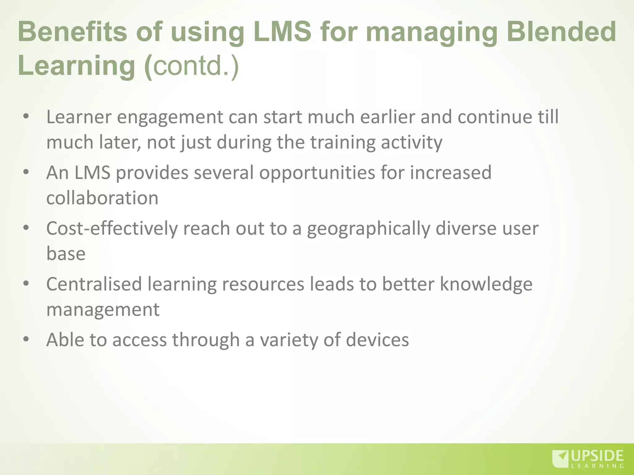 Benefits of using LMS for managing Blended
Learning (contd.)
• Learner engagement can start much earlier and continue till
much later, not just during the training activity
• An LMS provides several opportunities for increased
collaboration
• Cost-effectively reach out to a geographically diverse user
base
• Centralised learning resources leads to better knowledge
management
• Able to access through a variety of devices
 